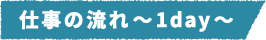 仕事の流れ~1day~